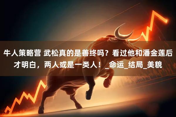 牛人策略营 武松真的是善终吗？看过他和潘金莲后才明白，两人或是一类人！_命运_结局_美貌