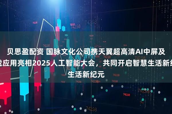 贝思盈配资 国脉文化公司携天翼超高清AI中屏及车载应用亮相2025人工智能大会，共同开启智慧生活新纪元