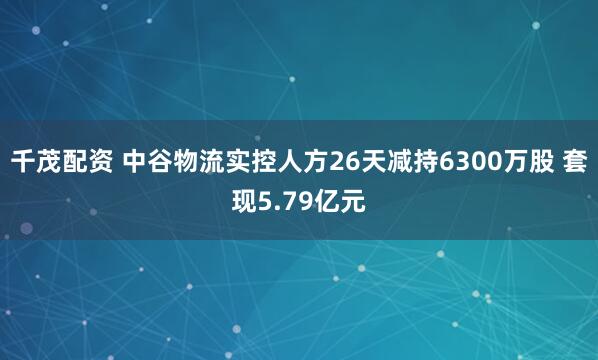 千茂配资 中谷物流实控人方26天减持6300万股 套现5.79亿元