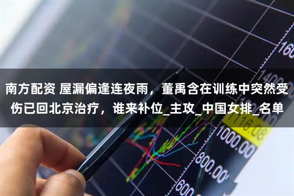 南方配资 屋漏偏逢连夜雨，董禹含在训练中突然受伤已回北京治疗，谁来补位_主攻_中国女排_名单