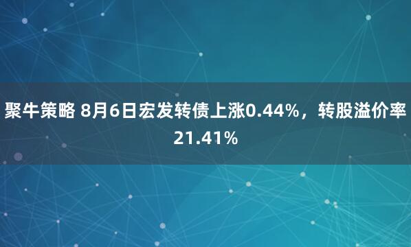 聚牛策略 8月6日宏发转债上涨0.44%，转股溢价率21.41%