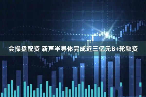 会操盘配资 新声半导体完成近三亿元B+轮融资