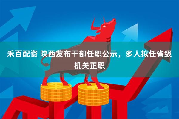 禾百配资 陕西发布干部任职公示，多人拟任省级机关正职