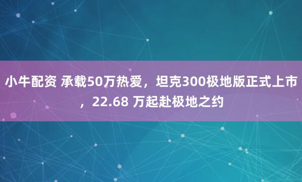 小牛配资 承载50万热爱，坦克300极地版正式上市，22.68 万起赴极地之约