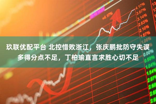 玖联优配平台 北控惜败浙江，张庆鹏批防守失误多得分点不足，丁柏瑜直言求胜心切不足