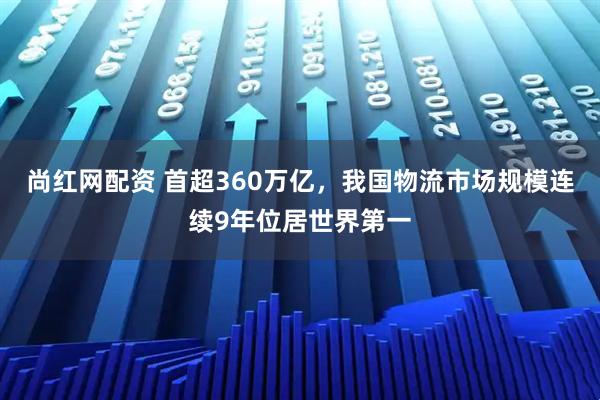 尚红网配资 首超360万亿，我国物流市场规模连续9年位居世界第一