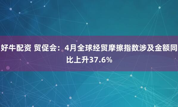 好牛配资 贸促会：4月全球经贸摩擦指数涉及金额同比上升37.6%