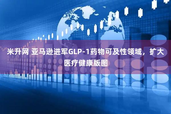 米升网 亚马逊进军GLP-1药物可及性领域，扩大医疗健康版图