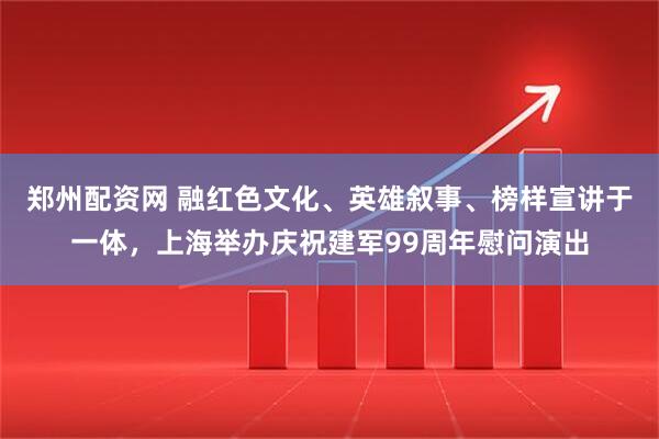 郑州配资网 融红色文化、英雄叙事、榜样宣讲于一体，上海举办庆祝建军99周年慰问演出