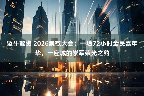 盟牛配资 2026崇敬大会：一场72小时全民嘉年华，一座城的崇军荣光之约