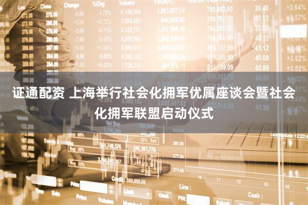 证通配资 上海举行社会化拥军优属座谈会暨社会化拥军联盟启动仪式